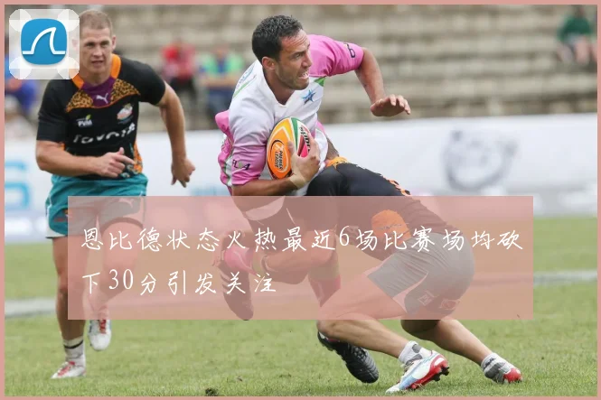 恩比德状态火热最近6场比赛场均砍下30分引发关注