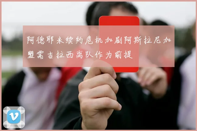 阿德耶米续约危机加剧阿斯拉尼加盟需吉拉西离队作为前提