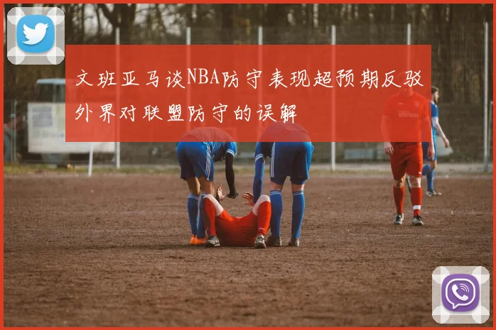文班亚马谈NBA防守表现超预期反驳外界对联盟防守的误解