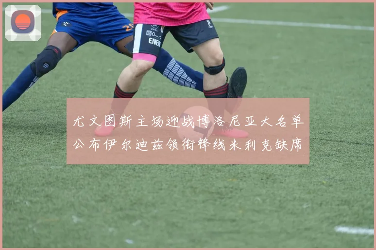 尤文图斯主场迎战博洛尼亚大名单公布伊尔迪兹领衔锋线米利克缺席