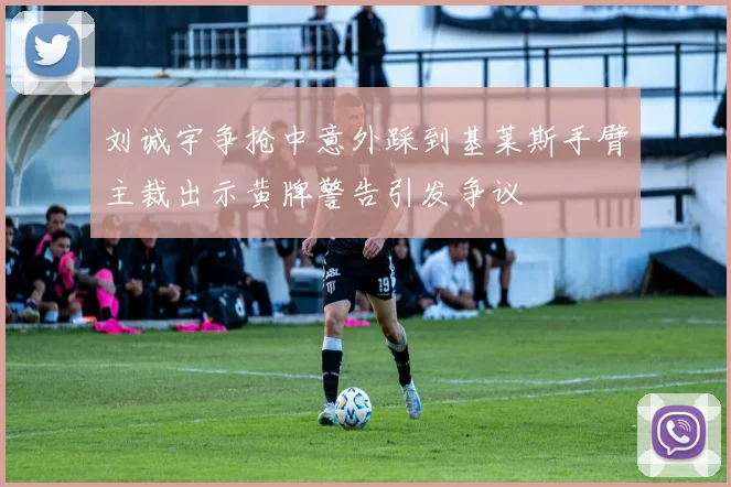 刘诚宇争抢中意外踩到基莱斯手臂主裁出示黄牌警告引发争议