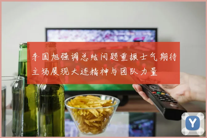 李国旭强调总结问题重振士气期待主场展现大连精神与团队力量