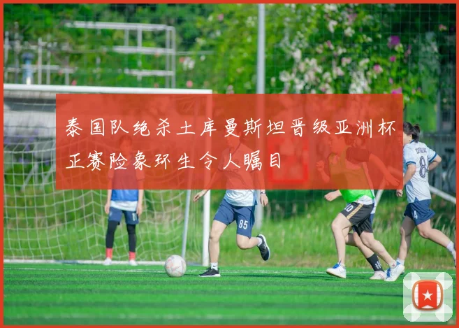 泰国队绝杀土库曼斯坦晋级亚洲杯正赛险象环生令人瞩目