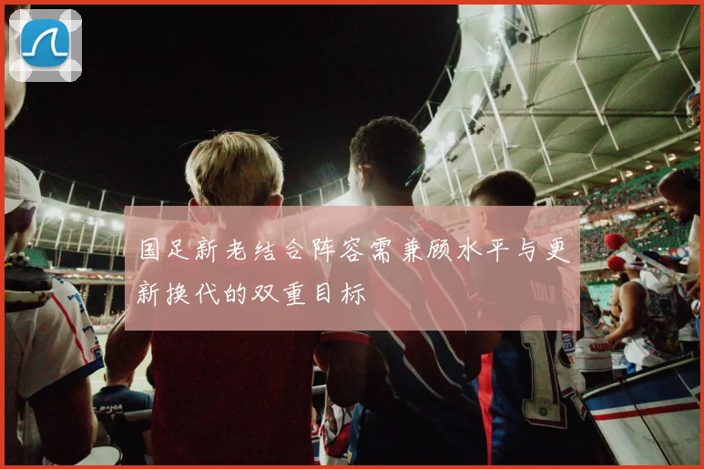 国足新老结合阵容需兼顾水平与更新换代的双重目标