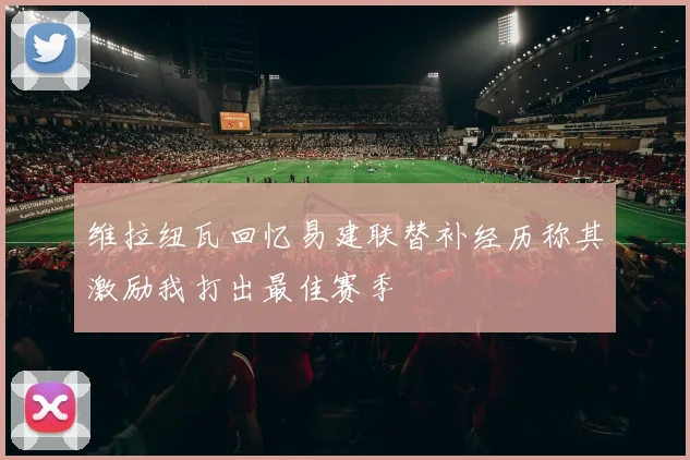 维拉纽瓦回忆易建联替补经历称其激励我打出最佳赛季
