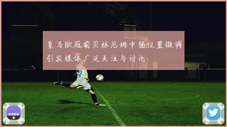 皇马欧冠前贝林厄姆中场位置微调引发媒体广泛关注与讨论