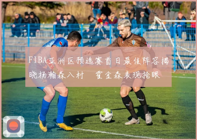 FIBA亚洲区预选赛首日最佳阵容揭晓杨瀚森八村塁霍金森表现抢眼